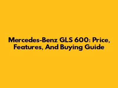 Mercedes-Benz GLS 600: Price, Features, And Buying Guide