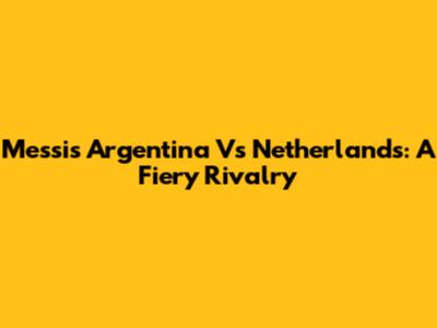 Messi's Argentina Vs Netherlands: A Fiery Rivalry