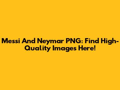 Messi And Neymar PNG: Find High-Quality Images Here!
