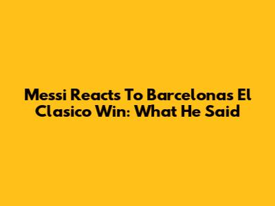 Messi Reacts To Barcelona's El Clasico Win: What He Said
