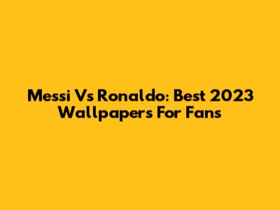 Messi Vs Ronaldo: Best 2023 Wallpapers For Fans