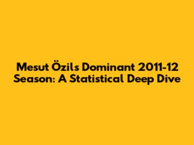 Mesut Özil's Dominant 2011-12 Season: A Statistical Deep Dive