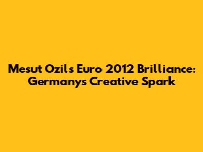 Mesut Ozil's Euro 2012 Brilliance: Germany's Creative Spark