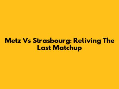Metz Vs Strasbourg: Reliving The Last Matchup
