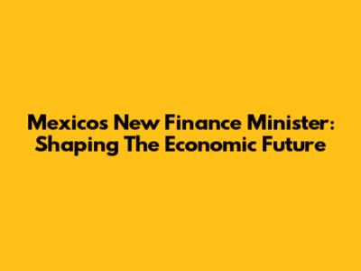 Mexico's New Finance Minister: Shaping The Economic Future