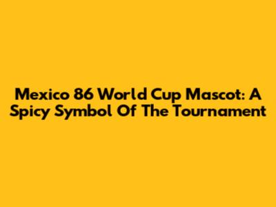 Mexico 86 World Cup Mascot: A Spicy Symbol Of The Tournament