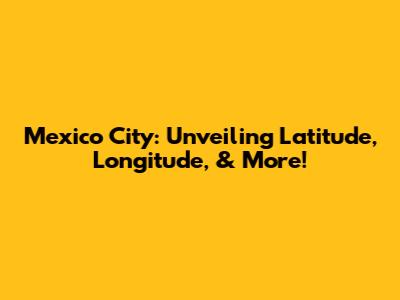 Mexico City: Unveiling Latitude, Longitude, & More!