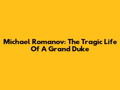 Michael Romanov: The Tragic Life Of A Grand Duke