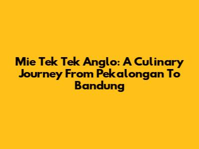 Mie Tek Tek Anglo: A Culinary Journey From Pekalongan To Bandung