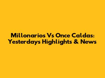 Millonarios Vs Once Caldas: Yesterday's Highlights & News
