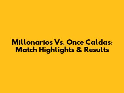 Millonarios Vs. Once Caldas: Match Highlights & Results