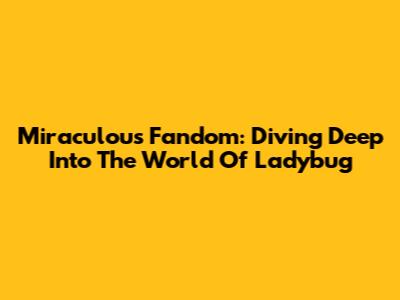 Miraculous Fandom: Diving Deep Into The World Of Ladybug
