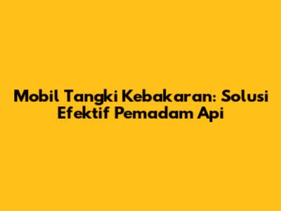 Mobil Tangki Kebakaran: Solusi Efektif Pemadam Api
