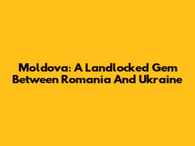Moldova: A Landlocked Gem Between Romania And Ukraine