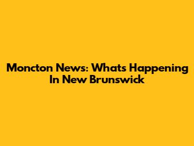 Moncton News: What's Happening In New Brunswick