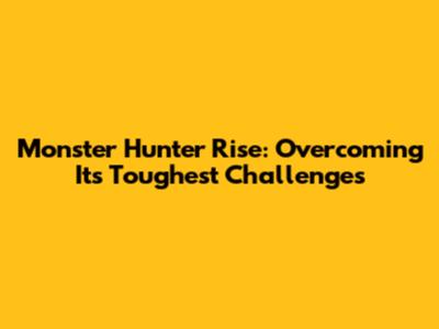 Monster Hunter Rise: Overcoming Its Toughest Challenges