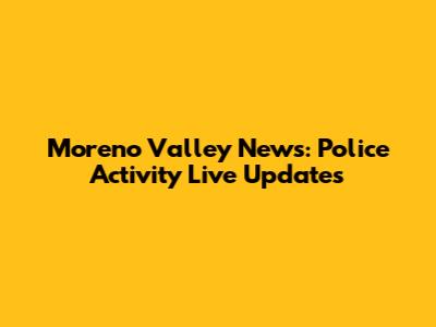 Moreno Valley News: Police Activity Live Updates
