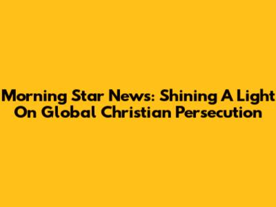Morning Star News: Shining A Light On Global Christian Persecution