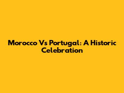 Morocco Vs Portugal: A Historic Celebration