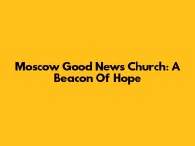 Moscow Good News Church: A Beacon Of Hope