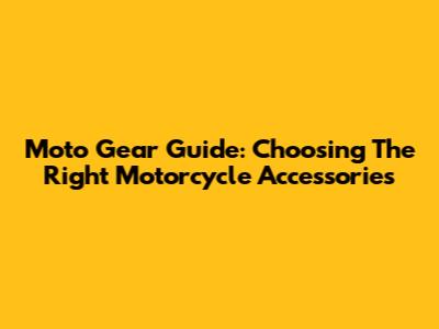 Moto Gear Guide: Choosing The Right Motorcycle Accessories