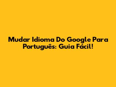 Mudar Idioma Do Google Para Português: Guia Fácil!