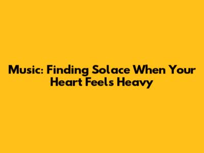 Music: Finding Solace When Your Heart Feels Heavy