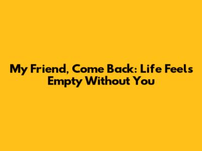 My Friend, Come Back: Life Feels Empty Without You