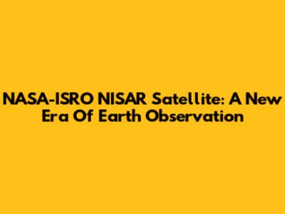 NASA-ISRO NISAR Satellite: A New Era Of Earth Observation