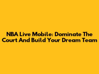 NBA Live Mobile: Dominate The Court And Build Your Dream Team