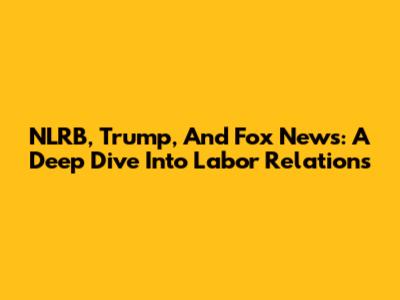 NLRB, Trump, And Fox News: A Deep Dive Into Labor Relations