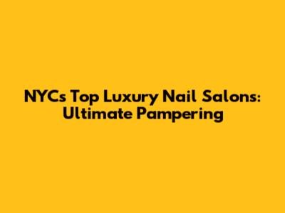 NYC's Top Luxury Nail Salons: Ultimate Pampering