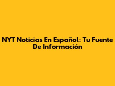 NYT Noticias En Español: Tu Fuente De Información