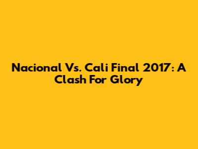 Nacional Vs. Cali Final 2017: A Clash For Glory