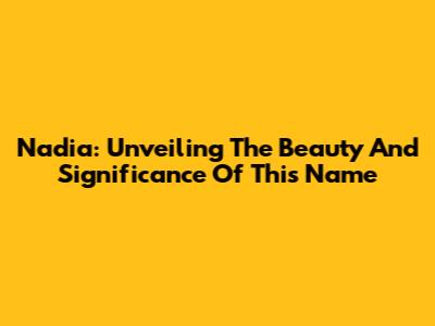 Nadia: Unveiling The Beauty And Significance Of This Name