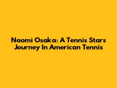 Naomi Osaka: A Tennis Star's Journey In American Tennis