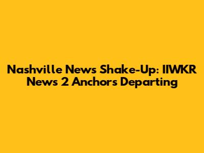 Nashville News Shake-Up: IIWKR News 2 Anchors Departing