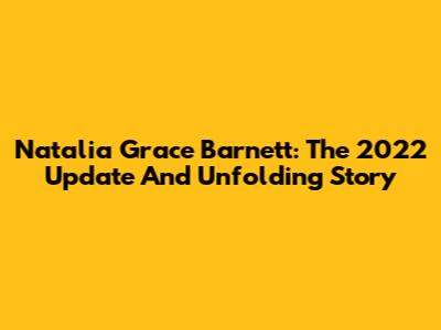 Natalia Grace Barnett: The 2022 Update And Unfolding Story