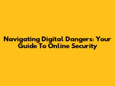 Navigating Digital Dangers: Your Guide To Online Security