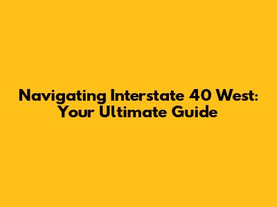 Navigating Interstate 40 West: Your Ultimate Guide