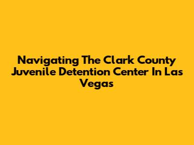Navigating The Clark County Juvenile Detention Center In Las Vegas
