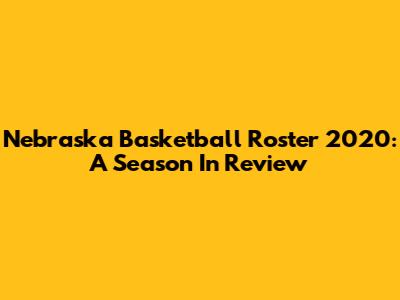 Nebraska Basketball Roster 2020: A Season In Review