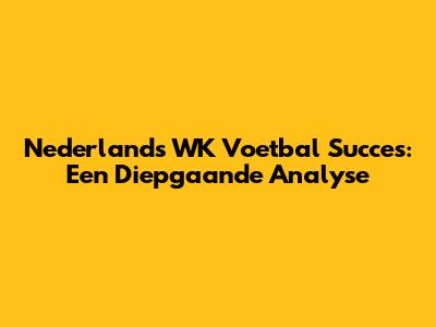 Nederlands WK Voetbal Succes: Een Diepgaande Analyse