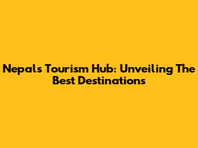 Nepal's Tourism Hub: Unveiling The Best Destinations