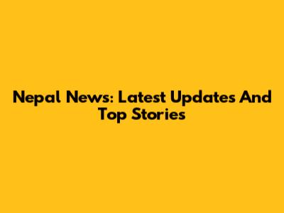 Nepal News: Latest Updates And Top Stories