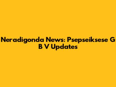 Neradigonda News: Psepseiksese G B V Updates
