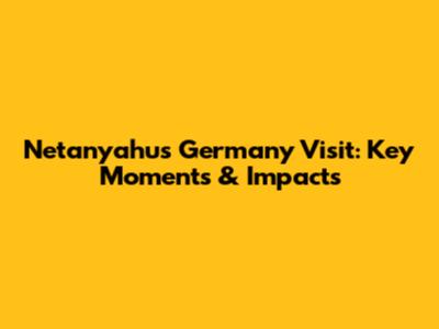 Netanyahu's Germany Visit: Key Moments & Impacts