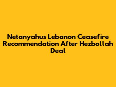 Netanyahu's Lebanon Ceasefire Recommendation After Hezbollah Deal
