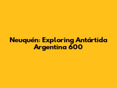 Neuquén: Exploring Antártida Argentina 600