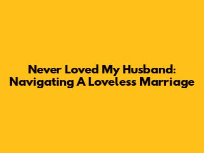 Never Loved My Husband: Navigating A Loveless Marriage
